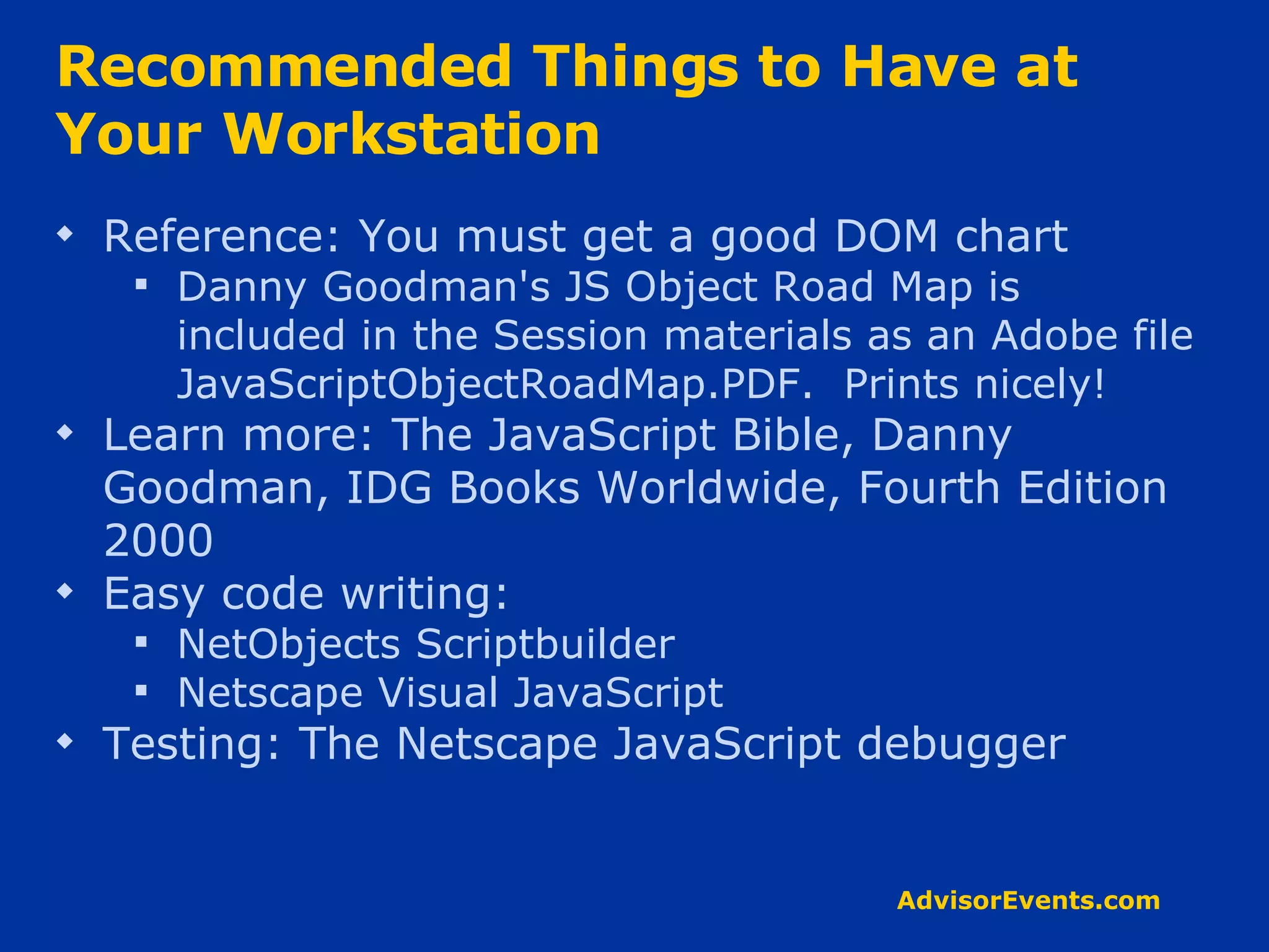 Recommended Things to Have at Your Workstation Reference: You must get a good DOM chart Danny Goodman's JS Object Road Map is  included in the Session materials as an Adobe file JavaScriptObjectRoadMap.PDF.  Prints nicely! Learn more: The JavaScript Bible, Danny Goodman, IDG Books Worldwide, Fourth Edition 2000 Easy code writing:  NetObjects Scriptbuilder Netscape Visual JavaScript Testing: The Netscape JavaScript debugger 