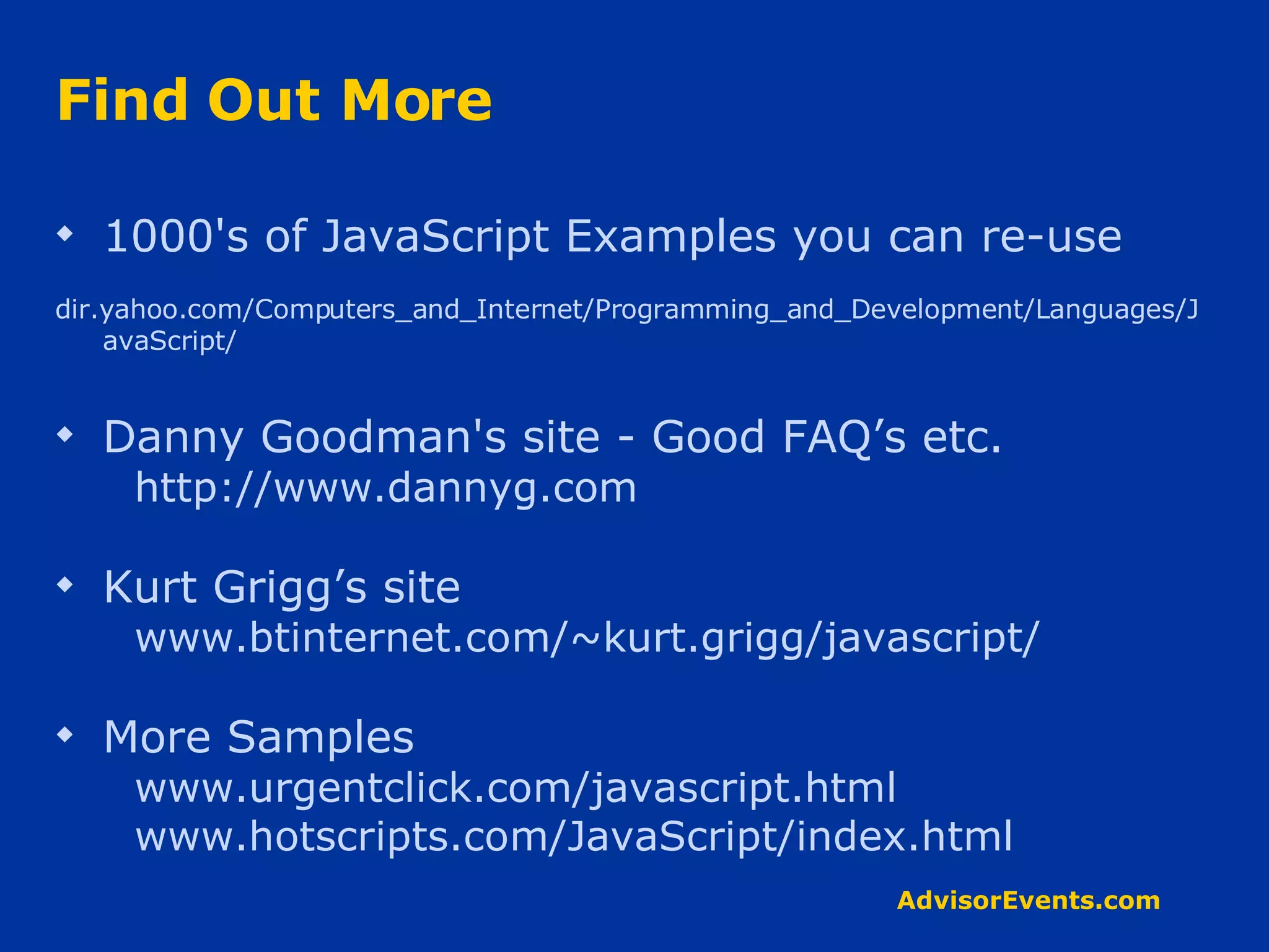 Find Out More 1000's of JavaScript Examples you can re-use dir.yahoo.com/Computers_and_Internet/Programming_and_Development/Languages/JavaScript/ Danny Goodman's site - Good FAQ’s etc. http://www.dannyg.com Kurt Grigg’s site www.btinternet.com/~kurt.grigg/javascript/ More Samples www.urgentclick.com/javascript.html www.hotscripts.com/JavaScript/index.html 