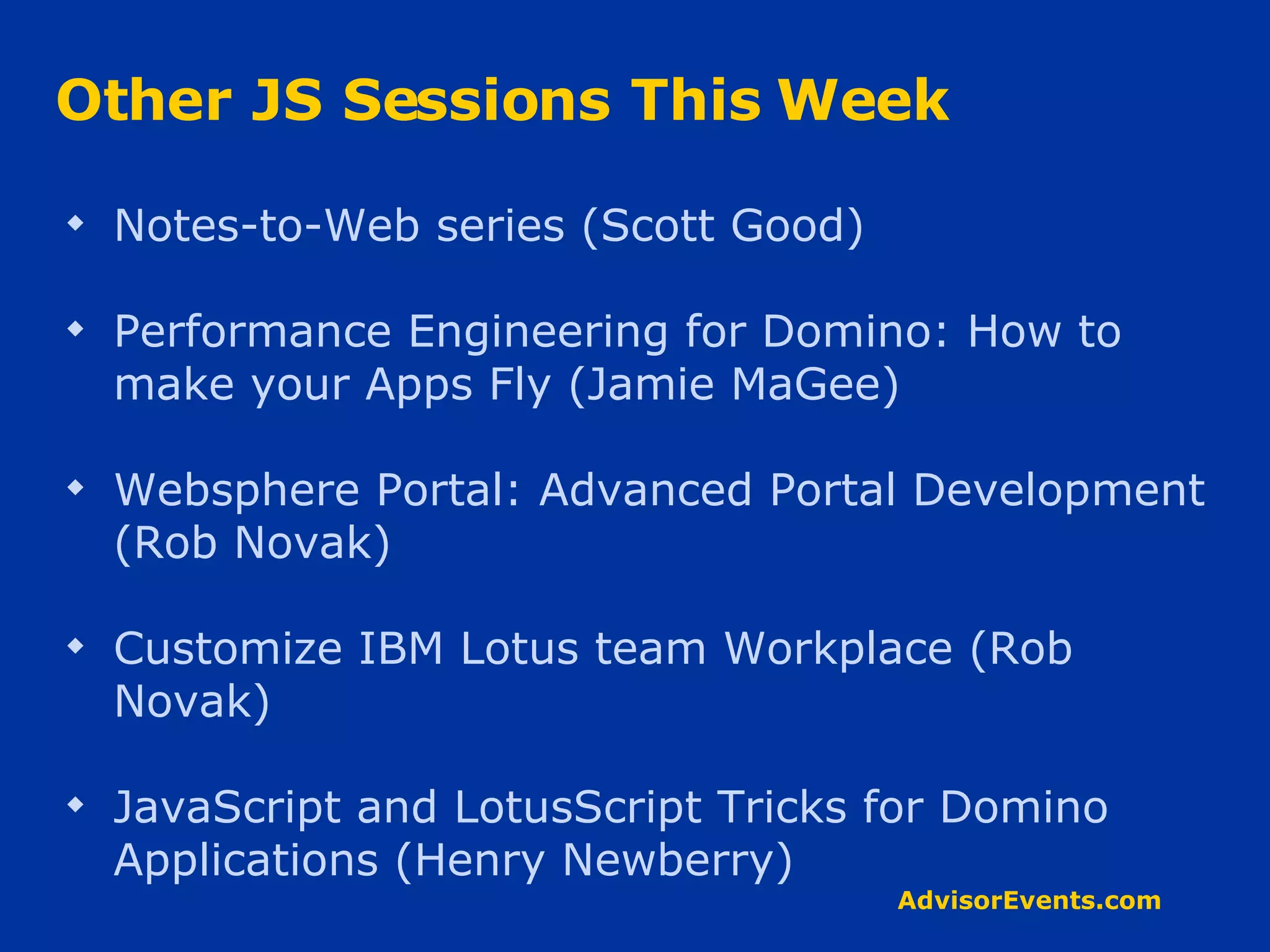 Other JS Sessions This Week Notes-to-Web series (Scott Good) Performance Engineering for Domino: How to make your Apps Fly (Jamie MaGee) Websphere Portal: Advanced Portal Development (Rob Novak) Customize IBM Lotus team Workplace (Rob Novak) JavaScript and LotusScript Tricks for Domino Applications (Henry Newberry) 