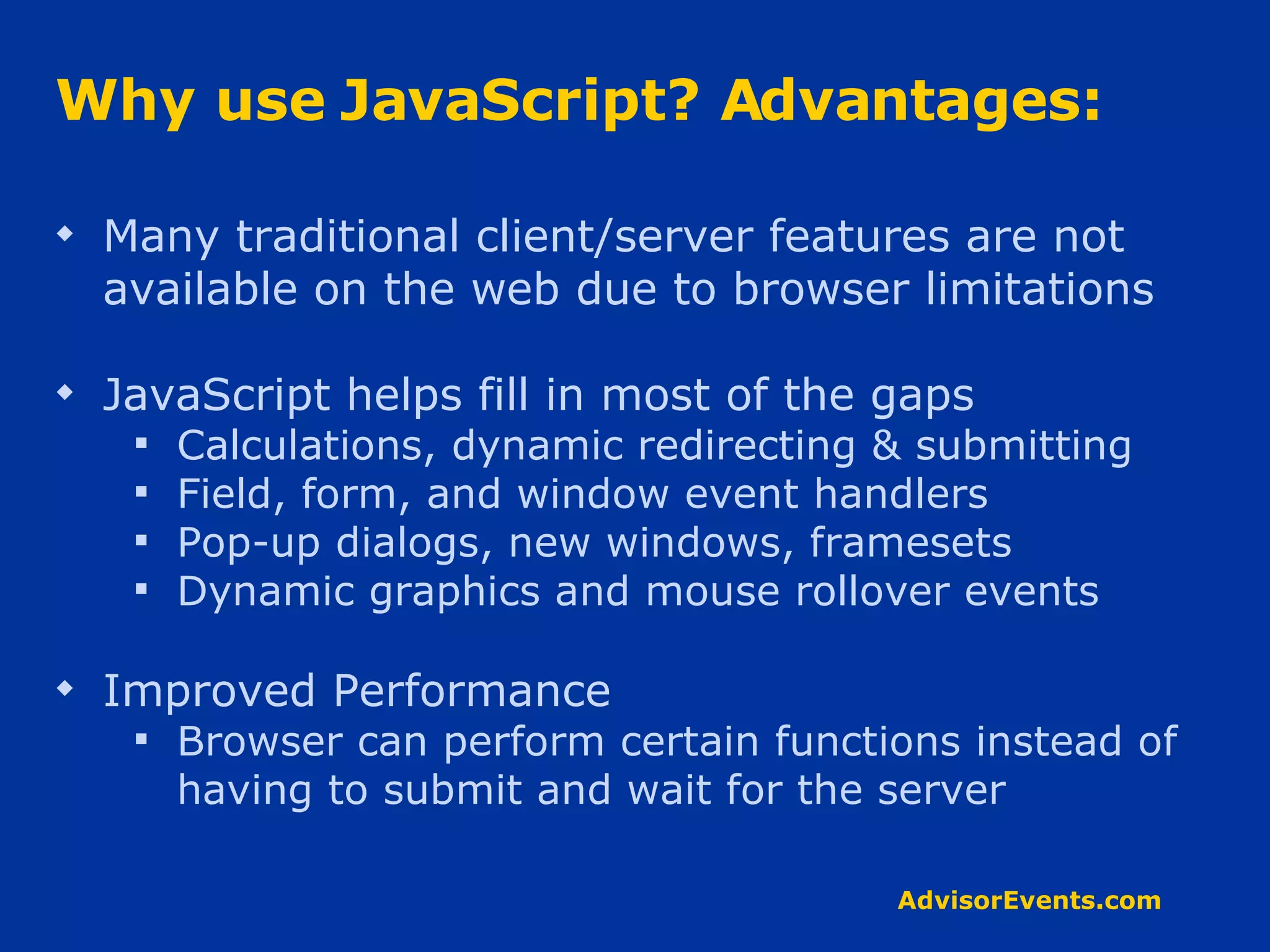 Why use JavaScript? Advantages: Many traditional client/server features are not available on the web due to browser limitations JavaScript helps fill in most of the gaps Calculations, dynamic redirecting & submitting Field, form, and window event handlers Pop-up dialogs, new windows, framesets Dynamic graphics and mouse rollover events Improved Performance Browser can perform certain functions instead of having to submit and wait for the server 