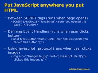 Put JavaScript anywhere you put HTML Between SCRIPT tags (runs when page opens) <SCRIPT LANGUAGE=&quot;JavaScript&quot;>alert(&quot;you opened this page&quot;);</SCRIPT> Defining Event Handlers (runs when user clicks button) <input type=Button value=&quot;Click Here&quot; onClick=&quot;alert('you clicked this button.');&quot;> Using javascript: protocol (runs when user clicks image) <img src=&quot;/ImageFile.jpg&quot; href=&quot;javascript:alert('you clicked this image.');&quot;> 