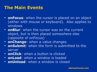 The Main Events onFocus : when the cursor is placed on an object (either with mouse or keyboard).  Also applies to windows onBlur : when the cursor was on the current object, but is then placed somewhere else (opposite of onFocus) onChange : when a value changes onSubmit : when the form is submitted to the server onClick : when a button is clicked onLoad : when a window is loaded onUnload : when a window is closed 