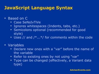 JavaScript Language Syntax Based on C Case SeNsIvTiVe Ignores whitespaces (Indents, tabs, etc.) Semicolons optional (recommended for good style) Uses // and /*...*/ for comments within the code Variables Declare new ones with a &quot;var&quot; before the name of the variable Refer to existing ones by not using &quot;var&quot;  Type can be changed (effectively, a Variant data type) 