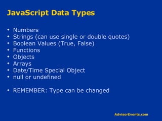 JavaScript Data Types Numbers  Strings (can use single or double quotes) Boolean Values (True, False) Functions Objects Arrays Date/Time Special Object null or undefined REMEMBER: Type can be changed 