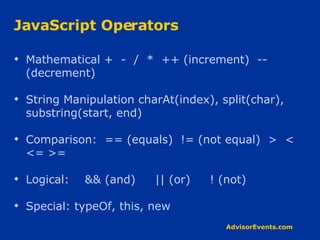JavaScript Operators Mathematical +  -  /  *  ++ (increment)  -- (decrement) String Manipulation charAt(index), split(char), substring(start, end) Comparison:  == (equals)  != (not equal)  >  <  <= >= Logical:  && (and)  || (or)  ! (not) Special: typeOf, this, new 