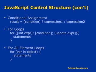 JavaScript Control Structure (con’t) Conditional Assignment result = (condition) ? expression1 : expression2 For Loops for ([init expr]; [condition]; [update expr]){ statements } For All Element Loops for (var in object) { statements } 