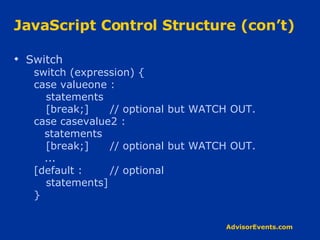 JavaScript Control Structure (con’t) Switch switch (expression) { case valueone : statements [break;] // optional but WATCH OUT. case casevalue2 : statements [break;]  // optional but WATCH OUT. ... [default : // optional statements] } 