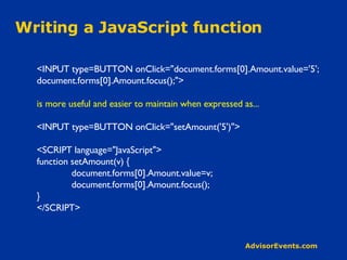 Writing a JavaScript function <INPUT type=BUTTON onClick=&quot;document.forms[0].Amount.value='5'; document.forms[0].Amount.focus();&quot;> is more useful and easier to maintain when expressed as... <INPUT type=BUTTON onClick=&quot;setAmount('5')&quot;> <SCRIPT language=&quot;JavaScript&quot;> function setAmount(v) { document.forms[0].Amount.value=v; document.forms[0].Amount.focus(); } </SCRIPT> 