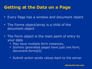 Getting at the Data on a Page Every Page has a window and document object The Forms object/array is a child of the document object The Form object is the main point of entry to your data May have multiple form instances,  Domino generated pages have just one form, document.forms[0] Submit action sends values back to the server 