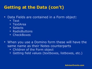 Getting at the Data (con’t) Data Fields are contained in a Form object: Text TextArea Selects RadioButtons CheckBoxes When you use a Domino form these will have the same name as their Notes counterparts Children of the Form object Getting field values (textboxes, listboxes, etc.) 