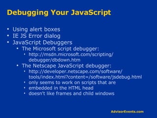 Debugging Your JavaScript Using alert boxes IE JS Error dialog JavaScript Debuggers The Microsoft script debugger: http://msdn.microsoft.com/scripting/ debugger/dbdown.htm The Netscape JavaScript debugger: http://developer.netscape.com/software/ tools/index.html?content=/software/jsdebug.html only seems to work on scripts that are embedded in the HTML head doesn't like frames and child windows 