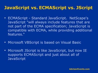 JavaScript vs. ECMAScript vs. JScript ECMAScript - Standard JavaScript.  NetScape's JavaScript &quot;will always include features that are not part of the ECMA specification; JavaScript is compatible with ECMA, while providing additional features.“ Microsoft VBScript is based on Visual Basic Microsoft JScript is like JavaScript, but now IE supports ECMAScript and just about all of JavaScript 