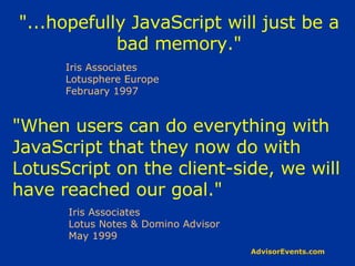 &quot;...hopefully JavaScript will just be a bad memory.&quot; Iris Associates Lotusphere Europe February 1997 &quot;When users can do everything with JavaScript that they now do with LotusScript on the client-side, we will have reached our goal.&quot; Iris Associates Lotus Notes & Domino Advisor May 1999 
