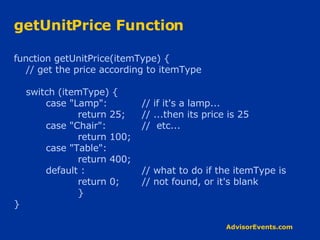 getUnitPrice Function function getUnitPrice(itemType) { // get the price according to itemType switch (itemType) { case &quot;Lamp&quot;: // if it's a lamp... return 25; // ...then its price is 25 case &quot;Chair&quot;: //  etc... return 100; case &quot;Table&quot;: return 400; default : // what to do if the itemType is return 0; // not found, or it's blank } } 