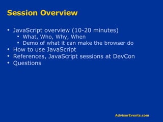 Session Overview JavaScript overview (10-20 minutes) What, Who, Why, When Demo of what it can make the browser do How to use JavaScript References, JavaScript sessions at DevCon Questions 