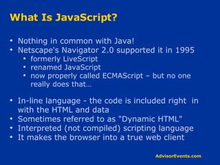 What Is JavaScript? Nothing in common with Java! Netscape's Navigator 2.0 supported it in 1995  formerly LiveScript renamed JavaScript now properly called ECMAScript – but no one really does that… In-line language - the code is included right  in with the HTML and data Sometimes referred to as &quot;Dynamic HTML&quot; Interpreted (not compiled) scripting language It makes the browser into a true web client 
