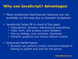 Why use JavaScript? Advantages: Many traditional client/server features are not available on the web due to browser limitations JavaScript helps fill in most of the gaps Calculations, dynamic redirecting & submitting Field, form, and window event handlers Pop-up dialogs, new windows, framesets Dynamic graphics and mouse rollover events Improved Performance Browser can perform certain functions instead of having to submit and wait for the server 