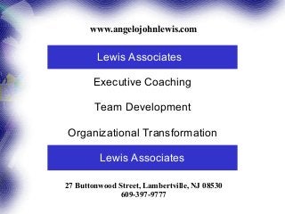 www.angelojohnlewis.com


         Lewis Associates

       Executive Coaching

        Team Development

Organizational Transformation

         Lewis Associates

27 Buttonwood Street, Lambertville, NJ 08530
               609-397-9777
 