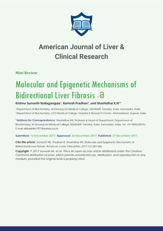 Mini Review
Molecular and Epigenetic Mechanisms of
Bidirectional Liver Fibrosis -
Krishna Sumanth Nallagangula1
, Ramesh Pradhan2
, and Shashidhar.K.N1
*
1
Department of Biochemistry, Sri Devaraj Urs Medical College, SDUAHER, Tamaka, Kolar, Karnataka, India
2
Department of Biochemistry, GCS Medical College, Hospital & Research Centre, Ahmedabad, Gujarat, India
*Address for Correspondence: Shashidhar KN, Professor & Head of Department, Department of
Biochemistry, Sri Devaraj Urs Medical College, SDUAHER, Tamaka, Kolar, Karnataka, India, Tel: +91 9845248742;
E-mail:
Submitted: 12 December 2017; Approved: 26 December 2017; Published: 27 December 2017
Cite this article: Sumanth NK, Pradhan R, Shashidhar KN. Molecular and Epigenetic Mechanisms of
Bidirectional Liver Fibrosis. American J Liver Clinical Res. 2017;1(1):001-006.
Copyright: © 2017 Sumanth NK, et al. This is an open access article distributed under the Creative
Commons Attribution License, which permits unrestricted use, distribution, and reproduction in any
medium, provided the original work is properly cited.
American Journal of Liver &
Clinical Research
 