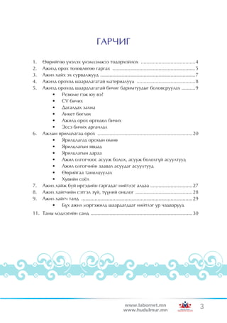 ÃÀÐ×ÈÃ

1.	   ªºðèéãºº ¿íýëýõ ¿íýìëýìæýý òîäîðõîéëîõ ......................................... 4
2.	   Àæèëä îðîõ òºëºâëºãºº ãàðãàõ .............................................................. 5
3.	   Àæèë õàéõ ýõ ñóðâàëæóóä . ..................................................................... 7
4.	   Àæèëä îðîõîä øààðäëàãàòàé ìàòåðèàëóóä ............................................ 8
5.	   Àæèëä îðîõîä øààðäëàãàòàé áè÷èã áàðèìòóóäûã áîëîâñðóóëàõ .......... 9
         •	 Ðåçþìå ãýæ þó âý?
         •	 CV áè÷èõ
         •	 Äàãàëäàõ çàõèà
         •	 Àíêåò áºãëºõ
         •	 Àæèëä îðîõ ºðãºäºë áè÷èõ
         •	 Ýññý áè÷èõ àðãà÷ëàë
6.	   Àæëûí ÿðèëöëàãàä îðîõ ....................................................................... 20
         •	 ßðèëöëàãàä îðîõûí ºìíº
         •	 ßðèëöëàãûí ÿâöàä
         •	 ßðèëöëàãûí äàðàà
         •	 Àæèë îëãîã÷îîñ àñóóæ áîëîõ, àñóóæ áîëîõã¿é àñóóëòóóä
         •	 Àæèë îëãîã÷èéí çààâàë àñóóäàã àñóóëòóóä
         •	 ªºðèéãàà òàíèëöóóëàõ
         •	 Õóâèéí ñî¸ë
7.	   Àæèë õàéæ áóé èðãýäèéí ãàðãàäàã íèéòëýã àëäàà ............................... 27
8.	   Àæèë õàéã÷èéí ñýòãýë ç¿é, ò¿¿íèé îíöëîã . ......................................... 28
9.	   Àæèë õàéã÷ òàíä ................................................................................... 29
         •	 Á¿õ àæèë ìýðãýæèëä øààðäàãääàã íèéòëýã óð ÷àäâàðóóä
11.	 Òàíû ìýäëýãèéí ñàíä . .......................................................................... 30




                                                          www.labornet.mn                                      3
                                                          www.hudulmur.mn
 