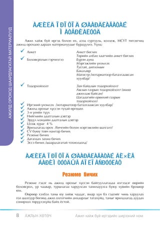 ÀÆÈËÄ ÎÐÎÕÎÄ ØÀÀÐÄËÀÃÀÒÀÉ
ÀÆÈËÄ ÎÐÎÕÎä ØÀÀÐäËÀÃÀÒÀÉ ÌÀÒåÐÈÀËÓÓä




                                                            ÌÀÒÅÐÈÀËÓÓÄ
                                             Àæèë õàéæ áóé èðãýä áîëîí èõ, äýýä ñóðãóóëü, êîëëåæ, ÌÑ¯Ò òºãñºã÷èä
                                        àæèëä îðîõäîî äàðààõ ìàòåðèàëóóäûã á¿ðä¿¿ëíý. ¯¿íä:

                                            	 Àíêåò 	                       Àíêåò áºãëºõ
                                                       	                     Òºðèéí àëáàí õààã÷èéí àíêåò áºãëºõ
                                            	 Áîëîâñðîëûí ãýð÷èëãýý	        Á¿ðýí äóíä 		
                                                 	                           Ìýðãýæëèéí ¿íýìëýõ
                                                 	                           Òóñãàé, äèïëîìûí
                                                 	                           Áàêàëàâð
                                                 	                           Ìàãèñòð /íîòàðèàòîîð áàòàëãààæñàí
                                                 	                           õóóëáàð/

                                            	 Òîäîðõîéëîëò	                  Çàí áàéäëûí òîäîðõîéëîëò
                                                 	                            Àæëûí ãàçðûí òîäîðõîéëîëò (ºìíº
                                                 	                            àæèëëàæ áàéñàí)
                                                 	                            Öàãäààãèéí åðºíõèé ãàçðûí
                                                 	                            òîäîðõîéëîëò
                                            	   Èðãýíèé ¿íýìëýõ /íîòàðèàòîîð áàòàëãààæñàí õóóëáàð/
                                            	   Àæèëä îðîõûã õ¿ññýí òóõàé ºðãºäºë
                                            	   3-í ¿åèéí ò¿¿õ
                                            	   Íèéãìèéí äààòãàëûí äýâòýð
                                            	   Ýð¿¿ë ìýíäèéí äààòãàëûí äýâòýð
                                            	   Öýýæ çóðàã 4 %
                                            	   ßðèëöëàãàä îðîõ /áè÷ãèéí áîëîí ìýðãýæëèéí øàëãàëò/
                                            	   CV áóþó òîâ÷ íàìòàð áè÷èõ
                                            	   Ðåçþìå áè÷èõ
                                            	   Äàãàëäàõ çàõèà áè÷èõ
                                            	   Ýññý áè÷èõ /øààðäëàãàòàé òîõèîëäîëä/



                                                 ÀÆÈËÄ ÎÐÎÕÎÄ ØÀÀÐÄËÀÃÀÒÀÉ ÁÈ×ÈÃ
                                                    ÁÀÐÈÌÒÓÓÄÛÃ ÁÎËÎÂÑÐÓÓËÀÕ
                                                                     Ðåçþìå áè÷èõ
                                             Ðåçþìå ãýäýã íü àæèëä îðîõûã õ¿ññýí áàéãóóëëàãàäàà èëãýýäýã ººðèéí
                                        áîëîâñðîë, óð ÷àäâàð, òóðøëàãàà õàðóóëñàí òàíèëöóóëãà áóþó õóâèéí áðîøþð
                                        þì.
                                             ªºðººð õýëáýë òàíû þó õèéæ ÷àääàã, ÿìàð õ¿í áý ãýäãèéã ÷èíü õàðóóëàõ
                                        ãîë øàëãóóð áºãººä àæèë îëãîã÷èéí àíõààðëûã òàòàõóéö, òàíûã ÿðèëöëàãàä äóóäàõ
                                        ñîíèðõîë òºð¿¿ëýõ¿éö áàéõ ¸ñòîé.



                                        8     ÀÆËÛÍ ÕªÒª×                   Àæèë õàéæ áóé èðãýäèéí øèðýýíèé íîì
 