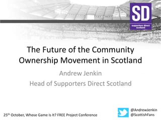 The Future of the Community 
Ownership Movement in Scotland 
Andrew Jenkin 
Head of Supporters Direct Scotland 
@AndrewJenkin 
25th October, Whose Game Is It? FREE Project Conference @ScottishFans 
 