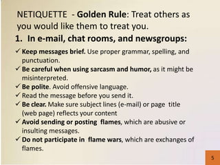 1. In e-mail, chat rooms, and newsgroups:
NETIQUETTE - Golden Rule: Treat others as
you would like them to treat you.
 Keep messages brief. Use proper grammar, spelling, and
punctuation.
 Be careful when using sarcasm and humor, as it might be
misinterpreted.
 Be polite. Avoid offensive language.
 Read the message before you send it.
 Be clear. Make sure subject lines (e-mail) or page title
(web page) reflects your content
 Avoid sending or posting flames, which are abusive or
insulting messages.
 Do not participate in flame wars, which are exchanges of
flames.
5
 