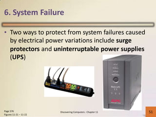 6. System Failure
• Two ways to protect from system failures caused
by electrical power variations include surge
protectors
(UPS)
and uninterruptable power supplies
Page 576
Figures 11-21 – 11-22
51Discovering Computers : Chapter 11 51
 