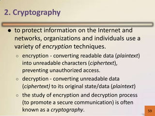 2. Cryptography
● to protect information on the Internet and
networks, organizations and individuals use a
variety of encryption techniques.
○ encryption - converting readable data (plaintext)
into unreadable characters (ciphertext),
preventing unauthorized access.
○ decryption - converting unreadable data
(ciphertext) to its original state/data (plaintext)
○ the study of encryption and decryption process
(to promote a secure communication) is often
known as a cryptography. 5259
 