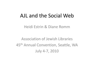 AJL and the Social Web Heidi Estrin & Diane Romm Association of Jewish Libraries 45th Annual Convention, Seattle, WA July 4-7, 2010 
