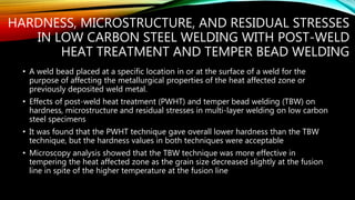 HARDNESS, MICROSTRUCTURE, AND RESIDUAL STRESSES
IN LOW CARBON STEEL WELDING WITH POST-WELD
HEAT TREATMENT AND TEMPER BEAD WELDING
• A weld bead placed at a specific location in or at the surface of a weld for the
purpose of affecting the metallurgical properties of the heat affected zone or
previously deposited weld metal.
• Effects of post-weld heat treatment (PWHT) and temper bead welding (TBW) on
hardness, microstructure and residual stresses in multi-layer welding on low carbon
steel specimens
• It was found that the PWHT technique gave overall lower hardness than the TBW
technique, but the hardness values in both techniques were acceptable
• Microscopy analysis showed that the TBW technique was more effective in
tempering the heat affected zone as the grain size decreased slightly at the fusion
line in spite of the higher temperature at the fusion line
 