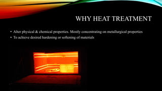 WHY HEAT TREATMENT
• Alter physical & chemical properties. Mostly concentrating on metallurgical properties
• To achieve desired hardening or softening of materials
 