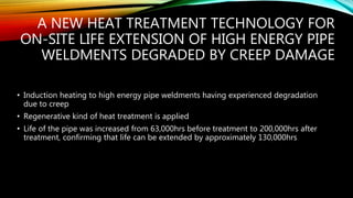 A NEW HEAT TREATMENT TECHNOLOGY FOR
ON-SITE LIFE EXTENSION OF HIGH ENERGY PIPE
WELDMENTS DEGRADED BY CREEP DAMAGE
• Induction heating to high energy pipe weldments having experienced degradation
due to creep
• Regenerative kind of heat treatment is applied
• Life of the pipe was increased from 63,000hrs before treatment to 200,000hrs after
treatment, confirming that life can be extended by approximately 130,000hrs
 