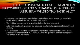 EFFECT OF POST-WELD HEAT TREATMENT ON
MICROSTRUCTURE AND MECHANICAL PROPERTIES OF
LASER BEAM WELDED TIAL-BASED ALLOY
• Post-weld heat treatment is carried out on the laser beam welded gamma-TiAl-
based alloy (Ti-48,Al- 1,Cr-1.5,Nb-1,Mn-0.2,Si-0.5)
• The residual stresses are largely relieved after the heat treatment.
• After heat treatment specimen has balanced mechanical properties of strength and
ductility.
• The diffraction shows that the phase transformation from alpha to gamma takes
place under tensile load at 1023 K (750 C), and the grain size and lamellar spacing
are refined in the weld zone.
 