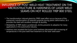 INFLUENCE OF POST WELD HEAT TREATMENT ON THE
MICROSTRUCTURE & HARDNESS OF LASER WELD
SEAMS ON HOT ROLLED TRIP 800 STEEL
• The transformation induced plasticity (TRIP) steel effect occurs because of the
martensitic transformation of retained austenite during plastic deformation, & it
provides the steel with excellent strength & ductility
• Weldability of TRIP steels is problematic, & this prevents its adoption for many
applications in the automotive industry
• Hardness test revealed that fusion zone hardness decreased with increasing of
temperatures in the post weld heat treatment on the laser weld seam
 