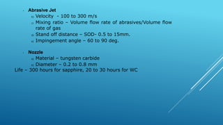 • Abrasive Jet
b) Velocity - 100 to 300 m/s
c) Mixing ratio – Volume flow rate of abrasives/Volume flow
rate of gas
d) Stand off distance – SOD- 0.5 to 15mm.
e) Impingement angle – 60 to 90 deg.
• Nozzle
a) Material – tungsten carbide
b) Diameter – 0.2 to 0.8 mm
Life – 300 hours for sapphire, 20 to 30 hours for WC
 