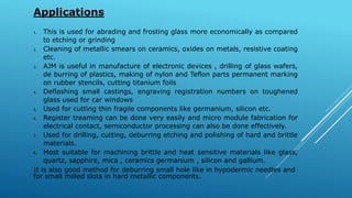 Applications
1. This is used for abrading and frosting glass more economically as compared
to etching or grinding
2. Cleaning of metallic smears on ceramics, oxides on metals, resistive coating
etc.
3. AJM is useful in manufacture of electronic devices , drilling of glass wafers,
de burring of plastics, making of nylon and Teflon parts permanent marking
on rubber stencils, cutting titanium foils
4. Deflashing small castings, engraving registration numbers on toughened
glass used for car windows
5. Used for cutting thin fragile components like germanium, silicon etc.
6. Register treaming can be done very easily and micro module fabrication for
electrical contact, semiconductor processing can also be done effectively.
7. Used for drilling, cutting, deburring etching and polishing of hard and brittle
materials.
8. Most suitable for machining brittle and heat sensitive materials like glass,
quartz, sapphire, mica , ceramics germanium , silicon and gallium.
It is also good method for deburring small hole like in hypodermic needles and
for small milled slots in hard metallic components.
 