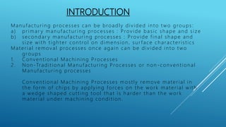 INTRODUCTION
Man u fact u r in g processes can be broadly div ided in t o t wo grou ps:
a) pr imar y man u fact u r in g processes : Prov ide basic sh ape an d siz e
b) secon dar y man u fact u r ing processes : Prov ide fin al sh ape an d
siz e wit h t igh t er con t rol on dimen sion , su r face ch ar act er istics
Mat er ial remov al processes on ce again can be div ided in t o t wo
grou ps
1. Con ven tion al Mach in in g Processes
2 . Non - Tr adit ion al Man u fact u r ing Processes or n on - con v en t ion al
Man u fact u r in g processes
Con v en t ion al Mach in in g Processes most ly remov e mat er ial in
th e for m of ch ips by applyin g forces on th e wor k mater ial with
a wedge sh aped cu t t in g t ool t h at is h arder t h an t h e wor k
mat er ial u n der mach in in g con dit ion .
 