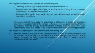 The major characteristics of conventional machining are:
• Generally macroscopic chip formation by shear deformation
• Material removal takes place due to application of cutting forces – energy
domain can be classified as mechanical
• Cutting tool is harder than work piece at room temperature as well as under
machining conditions
Non-conventional manufacturing processes is defined as a group of processes
that remove excess material by various techniques involving mechanical, thermal,
electrical or chemical energy or combinations of these energies but do not use a
sharp cutting tools as it needs to be used for traditional manufacturing processes.
The major characteristics of Non-conventional machining are:
1. Material removal may occur with chip formation or even no chip formation may
take place. For example in AJM, chips are of microscopic size and in case of
Electrochemical machining material removal occurs due to electrochemical
dissolution at atomic level.
 