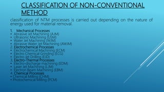 CLASSIFICATION OF NON-CONVENTIONAL
METHOD
classification of NTM processes is carried out depending on the nature of
energy used for material removal.
1. Mechanical Processes
• Abrasive Jet Machining (AJM)
• Ultrasonic Machining (USM)
• Water Jet Machining (WJM)
• Abrasive Water Jet Machining (AWJM)
2. Electrochemical Processes
• Electrochemical Machining (ECM)
• Electro Chemical Grinding (ECG)
• Electro Jet Drilling (EJD)
3. Electro-Thermal Processes
• Electro-discharge machining (EDM)
• Laser Jet Machining (LJM)
• Electron Beam Machining (EBM)
4. Chemical Processes
• Chemical Milling (CHM)
• Photochemical Milling (PCM)
 