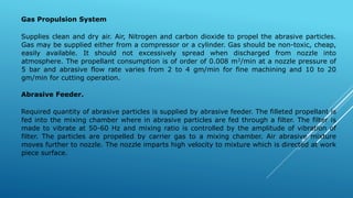 Gas Propulsion System
Supplies clean and dry air. Air, Nitrogen and carbon dioxide to propel the abrasive particles.
Gas may be supplied either from a compressor or a cylinder. Gas should be non-toxic, cheap,
easily available. It should not excessively spread when discharged from nozzle into
atmosphere. The propellant consumption is of order of 0.008 m3/min at a nozzle pressure of
5 bar and abrasive flow rate varies from 2 to 4 gm/min for fine machining and 10 to 20
gm/min for cutting operation.
Abrasive Feeder.
Required quantity of abrasive particles is supplied by abrasive feeder. The filleted propellant is
fed into the mixing chamber where in abrasive particles are fed through a filter. The filter is
made to vibrate at 50-60 Hz and mixing ratio is controlled by the amplitude of vibration of
filter. The particles are propelled by carrier gas to a mixing chamber. Air abrasive mixture
moves further to nozzle. The nozzle imparts high velocity to mixture which is directed at work
piece surface.
 