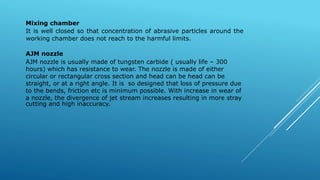 Mixing chamber
It is well closed so that concentration of abrasive particles around the
working chamber does not reach to the harmful limits.
AJM nozzle
AJM nozzle is usually made of tungsten carbide ( usually life – 300
hours) which has resistance to wear. The nozzle is made of either
circular or rectangular cross section and head can be head can be
straight, or at a right angle. It is so designed that loss of pressure due
to the bends, friction etc is minimum possible. With increase in wear of
a nozzle, the divergence of jet stream increases resulting in more stray
cutting and high inaccuracy.
 