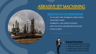 ABRASIVE JET MACHINING
OBJECTIVES OF THIS PRESENTATION
• TO LEARN THE WORKING PRINCIPLE
• CONSTRUCTION
• WORKING AND APPLICATIONS
• ADVANTAGES AND DISADVANTAGES
• CONCLUSION
Group Presenters
 Hassnain Faisal (255-CH-2020)
 Mubeen Ahsan (273-CH-2020)
 Arslan Sheraz (229-CH-2020)
 Fahad Naeem (253-CH-2020)
 