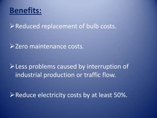 Benefits:
Reduced replacement of bulb costs.

Zero maintenance costs.

Less problems caused by interruption of
 industrial production or traffic flow.

Reduce electricity costs by at least 50%.
 