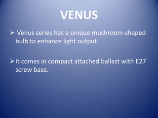 VENUS
 Venus series has a unique mushroom-shaped
 bulb to enhance light output.

It comes in compact attached ballast with E27
 screw base.
 