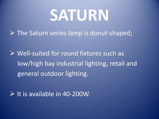 SATURN
 The Saturn series lamp is donut-shaped;

 Well-suited for round fixtures such as
  low/high bay industrial lighting, retail and
  general outdoor lighting.

 It is available in 40-200W.
 