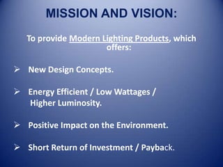 MISSION AND VISION:
   To provide Modern Lighting Products, which
                      offers:

 New Design Concepts.

 Energy Efficient / Low Wattages /
  Higher Luminosity.

 Positive Impact on the Environment.

 Short Return of Investment / Payback.
 