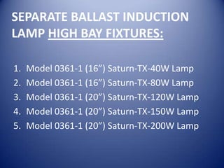 SEPARATE BALLAST INDUCTION
LAMP HIGH BAY FIXTURES:

1.   Model 0361-1 (16”) Saturn-TX-40W Lamp
2.   Model 0361-1 (16”) Saturn-TX-80W Lamp
3.   Model 0361-1 (20”) Saturn-TX-120W Lamp
4.   Model 0361-1 (20”) Saturn-TX-150W Lamp
5.   Model 0361-1 (20”) Saturn-TX-200W Lamp
 