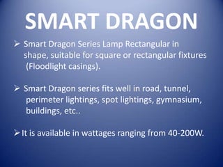 SMART DRAGON
 Smart Dragon Series Lamp Rectangular in
  shape, suitable for square or rectangular fixtures
   (Floodlight casings).

 Smart Dragon series fits well in road, tunnel,
  perimeter lightings, spot lightings, gymnasium,
  buildings, etc..

 It is available in wattages ranging from 40-200W.
 