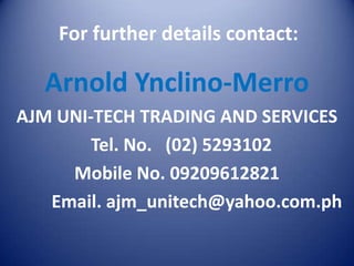 For further details contact:

  Arnold Ynclino-Merro
AJM UNI-TECH TRADING AND SERVICES
        Tel. No. (02) 5293102
     Mobile No. 09209612821
   Email. ajm_unitech@yahoo.com.ph
 